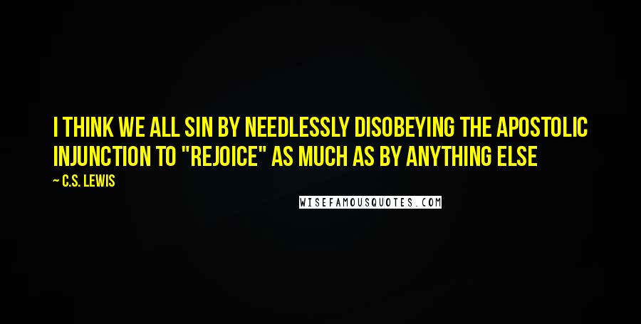C.S. Lewis Quotes: I think we all sin by needlessly disobeying the apostolic injunction to "rejoice" as much as by anything else