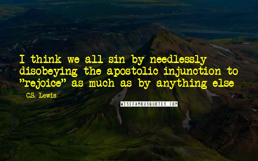 C.S. Lewis Quotes: I think we all sin by needlessly disobeying the apostolic injunction to "rejoice" as much as by anything else