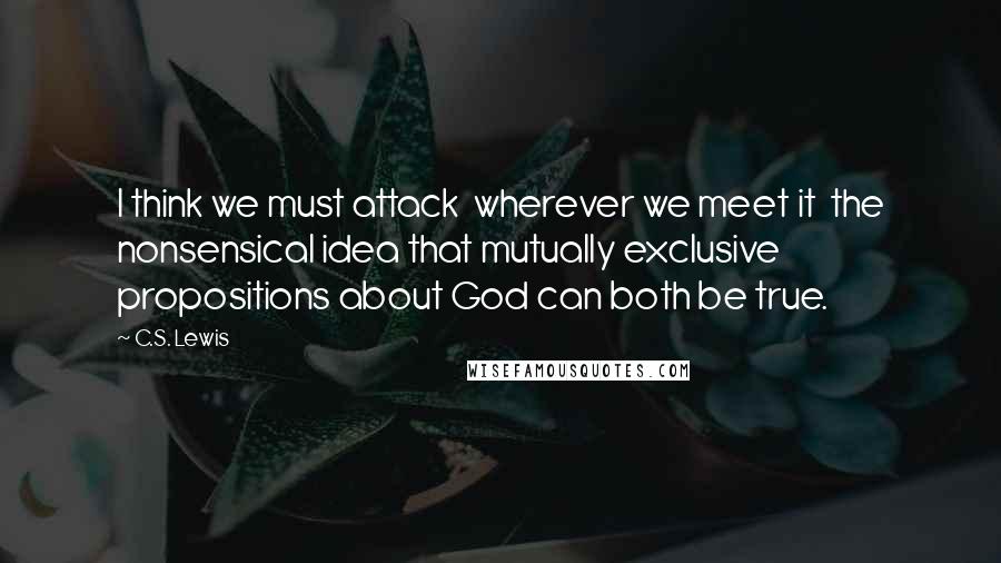 C.S. Lewis Quotes: I think we must attack wherever we meet it the nonsensical idea that mutually exclusive propositions about God can both be true.