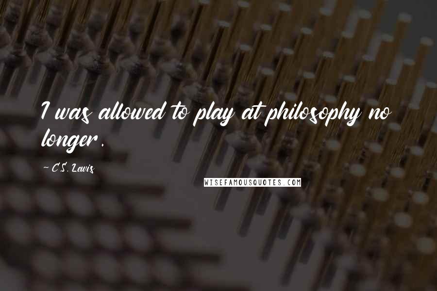 C.S. Lewis Quotes: I was allowed to play at philosophy no longer.