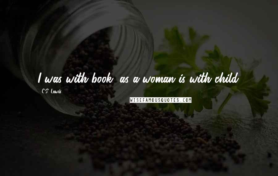 C.S. Lewis Quotes: I was with book, as a woman is with child.