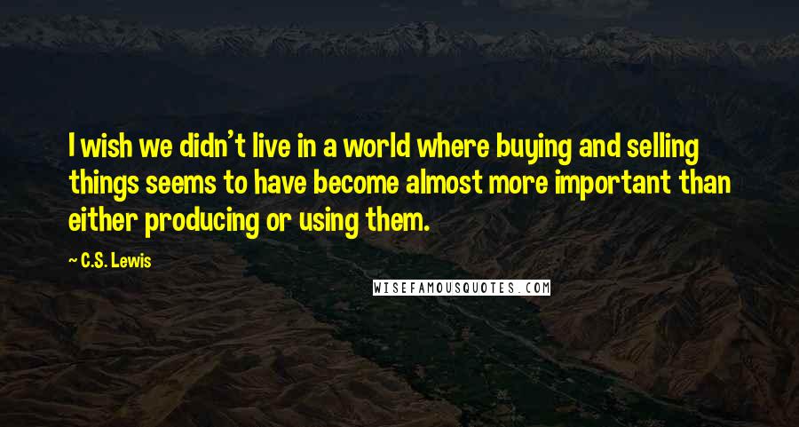 C.S. Lewis Quotes: I wish we didn't live in a world where buying and selling things seems to have become almost more important than either producing or using them.