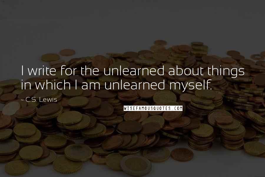 C.S. Lewis Quotes: I write for the unlearned about things in which I am unlearned myself.