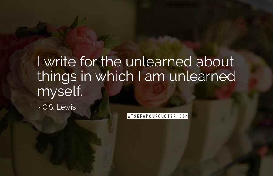 C.S. Lewis Quotes: I write for the unlearned about things in which I am unlearned myself.