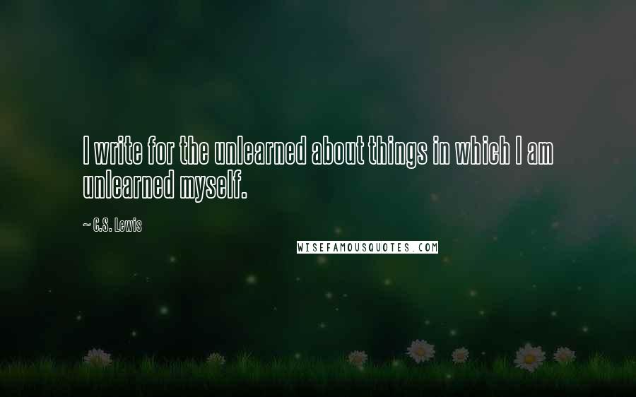 C.S. Lewis Quotes: I write for the unlearned about things in which I am unlearned myself.