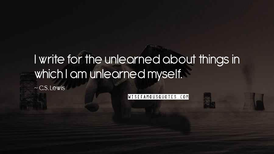 C.S. Lewis Quotes: I write for the unlearned about things in which I am unlearned myself.