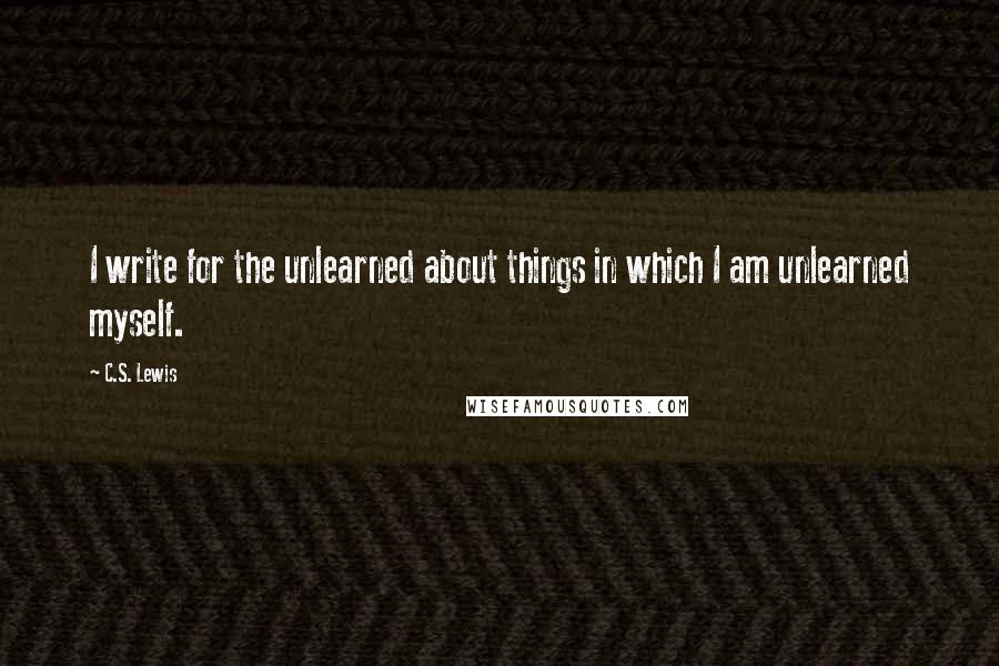 C.S. Lewis Quotes: I write for the unlearned about things in which I am unlearned myself.