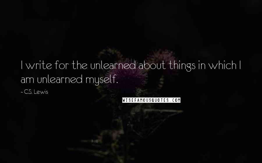 C.S. Lewis Quotes: I write for the unlearned about things in which I am unlearned myself.