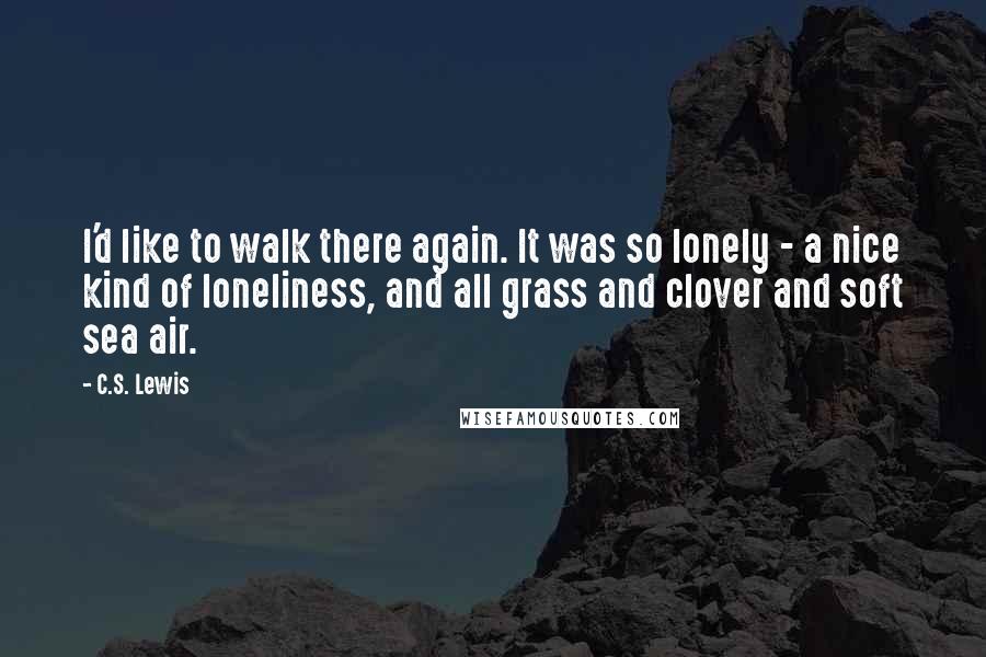 C.S. Lewis Quotes: I'd like to walk there again. It was so lonely - a nice kind of loneliness, and all grass and clover and soft sea air.