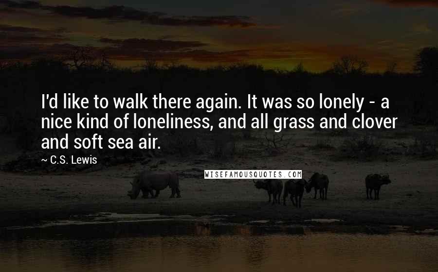 C.S. Lewis Quotes: I'd like to walk there again. It was so lonely - a nice kind of loneliness, and all grass and clover and soft sea air.
