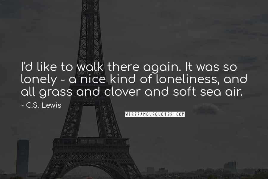 C.S. Lewis Quotes: I'd like to walk there again. It was so lonely - a nice kind of loneliness, and all grass and clover and soft sea air.