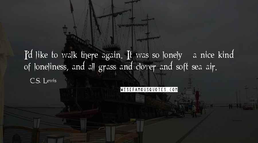 C.S. Lewis Quotes: I'd like to walk there again. It was so lonely - a nice kind of loneliness, and all grass and clover and soft sea air.