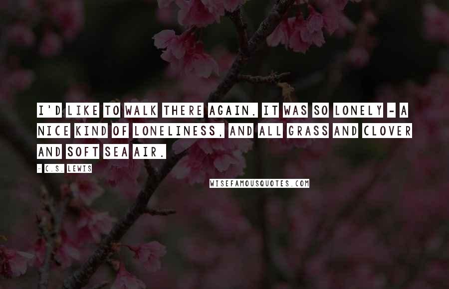 C.S. Lewis Quotes: I'd like to walk there again. It was so lonely - a nice kind of loneliness, and all grass and clover and soft sea air.