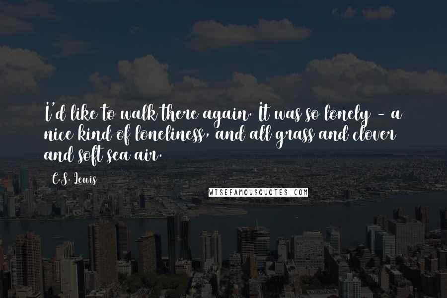 C.S. Lewis Quotes: I'd like to walk there again. It was so lonely - a nice kind of loneliness, and all grass and clover and soft sea air.