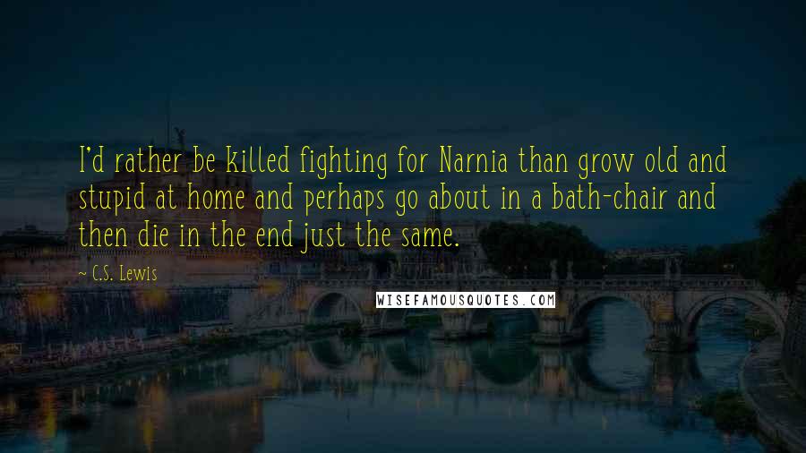 C.S. Lewis Quotes: I'd rather be killed fighting for Narnia than grow old and stupid at home and perhaps go about in a bath-chair and then die in the end just the same.