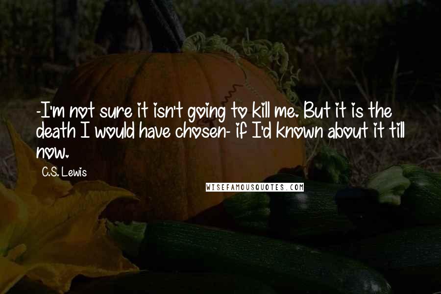 C.S. Lewis Quotes: -I'm not sure it isn't going to kill me. But it is the death I would have chosen- if I'd known about it till now.