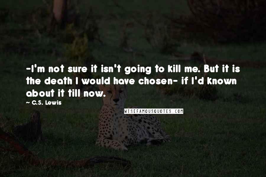 C.S. Lewis Quotes: -I'm not sure it isn't going to kill me. But it is the death I would have chosen- if I'd known about it till now.