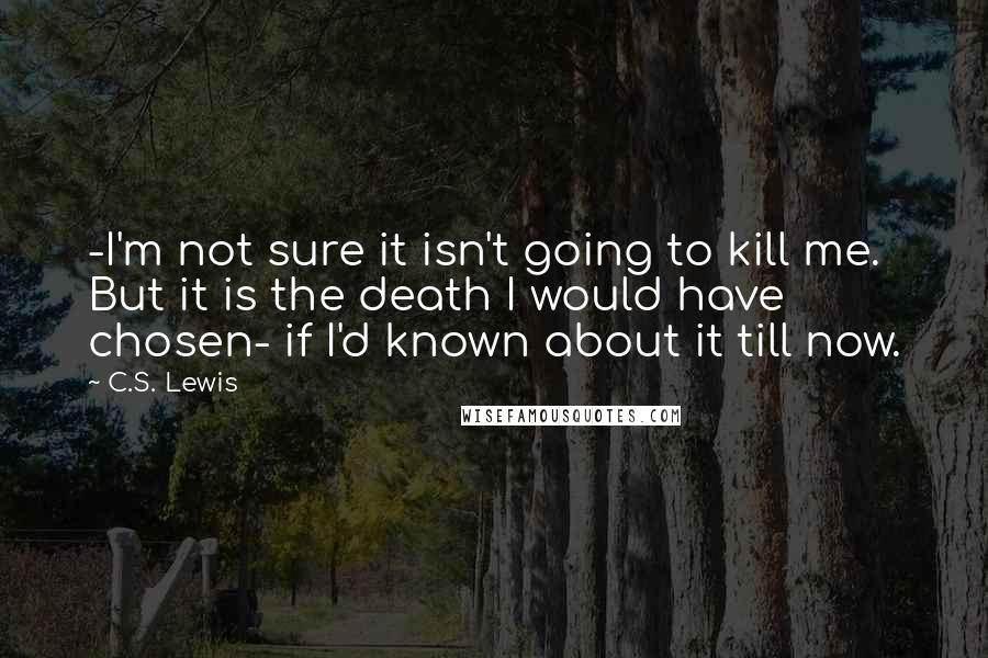 C.S. Lewis Quotes: -I'm not sure it isn't going to kill me. But it is the death I would have chosen- if I'd known about it till now.