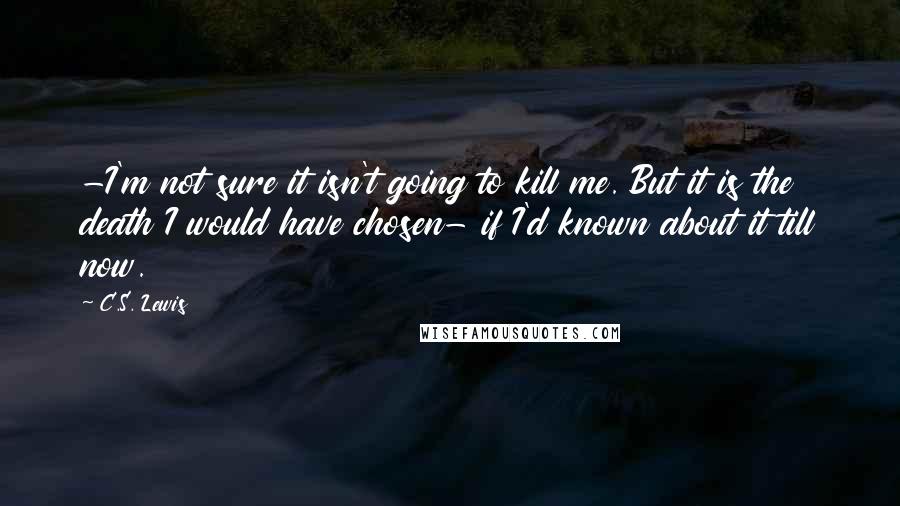 C.S. Lewis Quotes: -I'm not sure it isn't going to kill me. But it is the death I would have chosen- if I'd known about it till now.