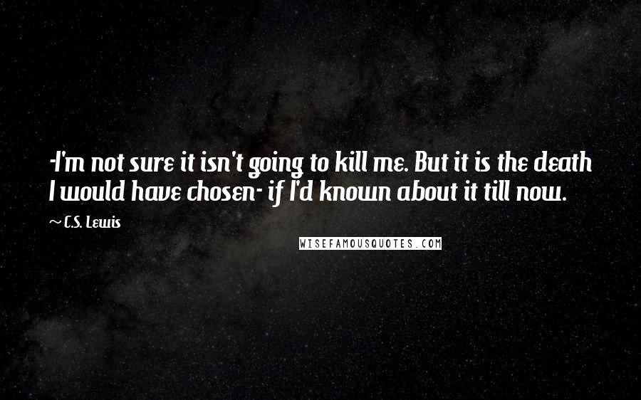 C.S. Lewis Quotes: -I'm not sure it isn't going to kill me. But it is the death I would have chosen- if I'd known about it till now.