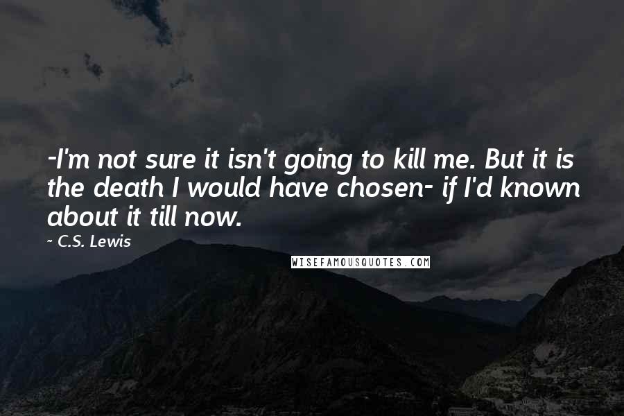 C.S. Lewis Quotes: -I'm not sure it isn't going to kill me. But it is the death I would have chosen- if I'd known about it till now.