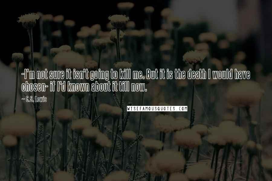 C.S. Lewis Quotes: -I'm not sure it isn't going to kill me. But it is the death I would have chosen- if I'd known about it till now.