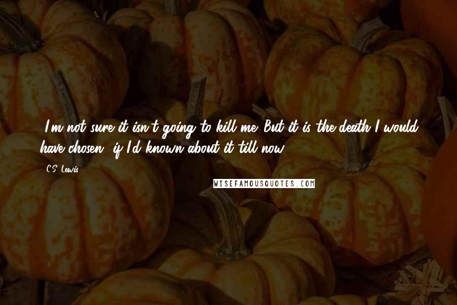 C.S. Lewis Quotes: -I'm not sure it isn't going to kill me. But it is the death I would have chosen- if I'd known about it till now.