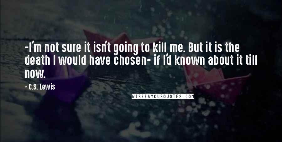 C.S. Lewis Quotes: -I'm not sure it isn't going to kill me. But it is the death I would have chosen- if I'd known about it till now.