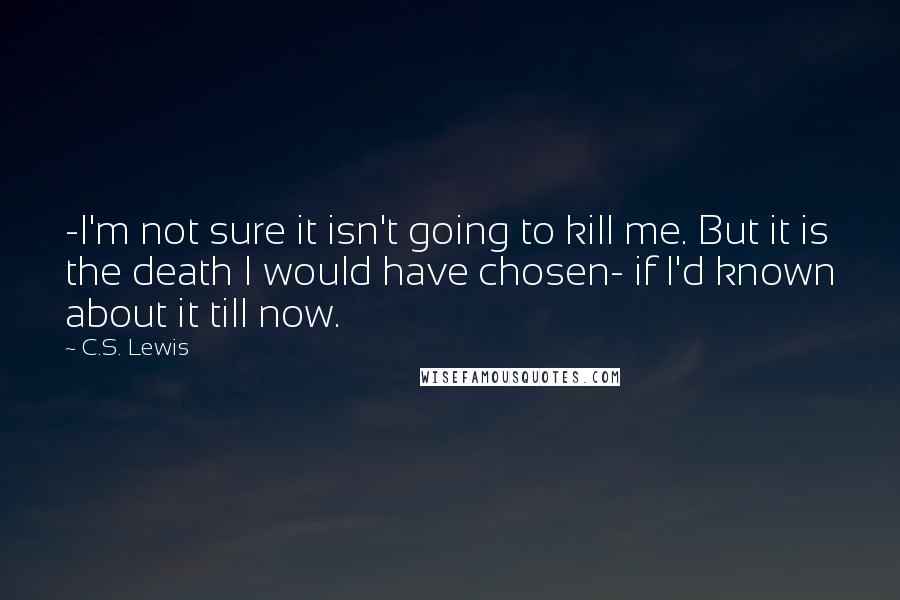 C.S. Lewis Quotes: -I'm not sure it isn't going to kill me. But it is the death I would have chosen- if I'd known about it till now.