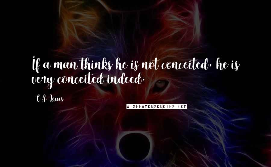 C.S. Lewis Quotes: If a man thinks he is not conceited, he is very conceited indeed.