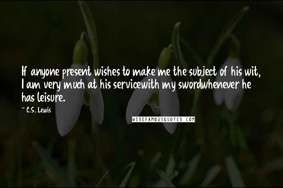 C.S. Lewis Quotes: If anyone present wishes to make me the subject of his wit, I am very much at his servicewith my swordwhenever he has leisure.