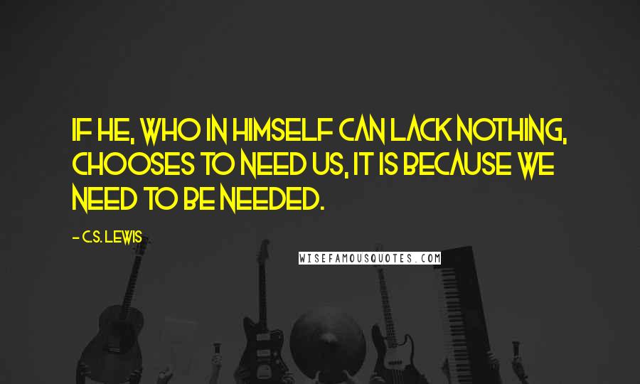 C.S. Lewis Quotes: If He, who in Himself can lack nothing, chooses to need us, it is because we need to be needed.