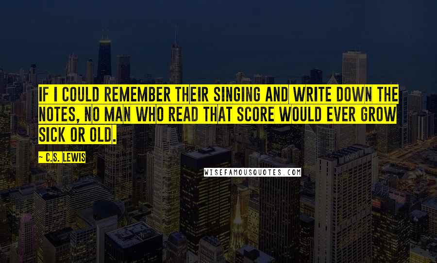 C.S. Lewis Quotes: If I could remember their singing and write down the notes, no man who read that score would ever grow sick or old.
