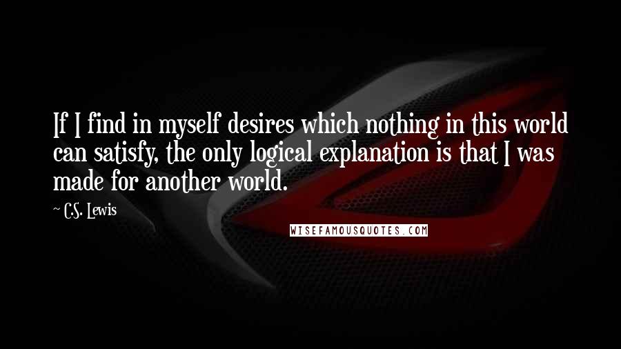 C.S. Lewis Quotes: If I find in myself desires which nothing in this world can satisfy, the only logical explanation is that I was made for another world.