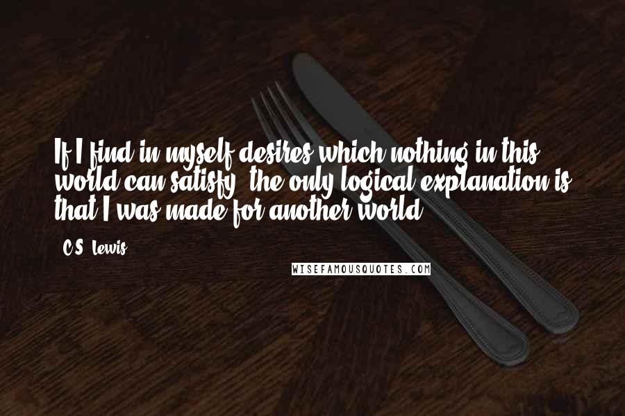 C.S. Lewis Quotes: If I find in myself desires which nothing in this world can satisfy, the only logical explanation is that I was made for another world.