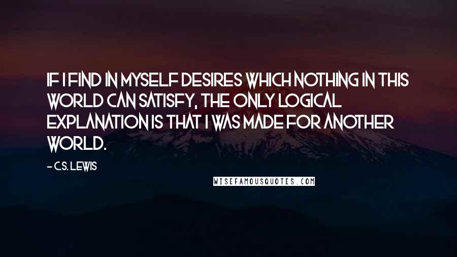 C.S. Lewis Quotes: If I find in myself desires which nothing in this world can satisfy, the only logical explanation is that I was made for another world.