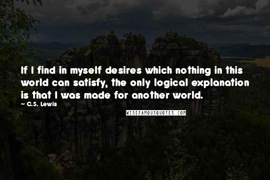 C.S. Lewis Quotes: If I find in myself desires which nothing in this world can satisfy, the only logical explanation is that I was made for another world.