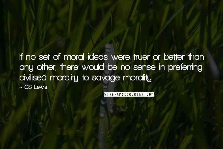 C.S. Lewis Quotes: If no set of moral ideas were truer or better than any other, there would be no sense in preferring civilised morality to savage morality.