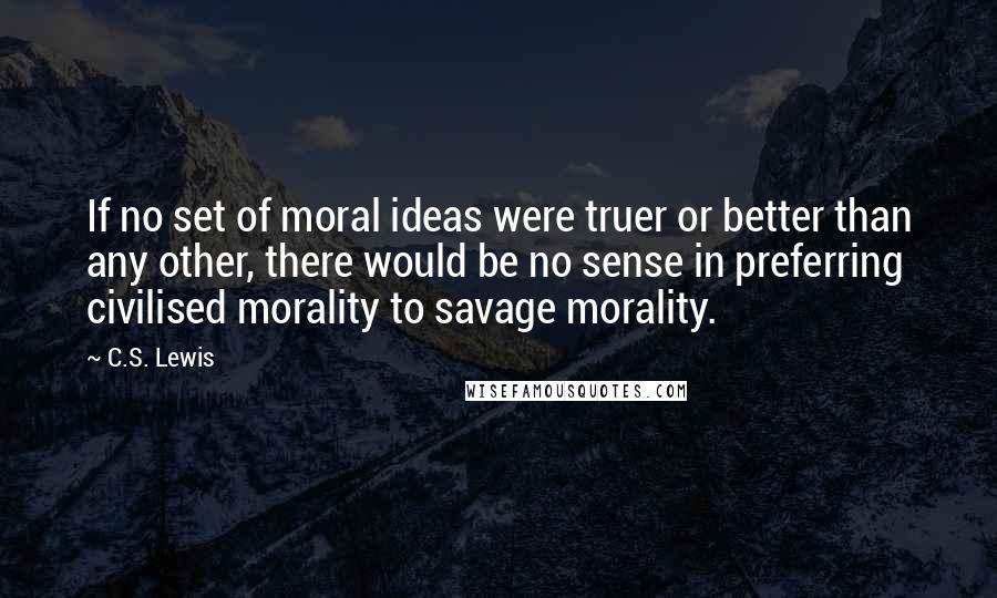 C.S. Lewis Quotes: If no set of moral ideas were truer or better than any other, there would be no sense in preferring civilised morality to savage morality.