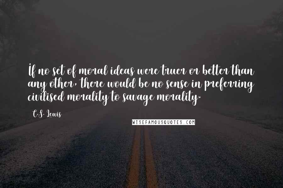 C.S. Lewis Quotes: If no set of moral ideas were truer or better than any other, there would be no sense in preferring civilised morality to savage morality.