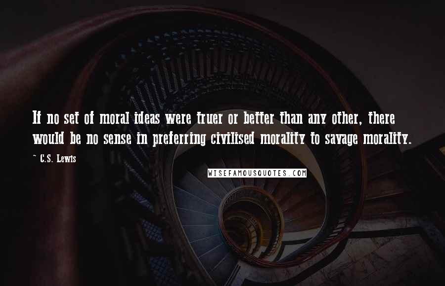 C.S. Lewis Quotes: If no set of moral ideas were truer or better than any other, there would be no sense in preferring civilised morality to savage morality.