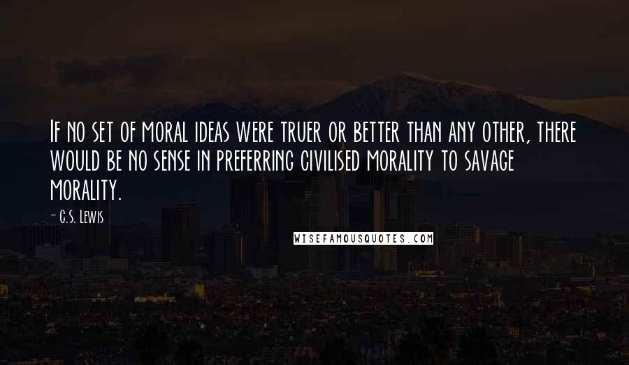 C.S. Lewis Quotes: If no set of moral ideas were truer or better than any other, there would be no sense in preferring civilised morality to savage morality.