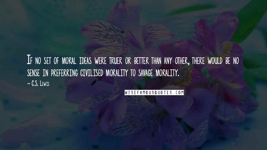 C.S. Lewis Quotes: If no set of moral ideas were truer or better than any other, there would be no sense in preferring civilised morality to savage morality.