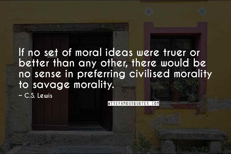 C.S. Lewis Quotes: If no set of moral ideas were truer or better than any other, there would be no sense in preferring civilised morality to savage morality.