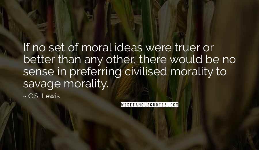 C.S. Lewis Quotes: If no set of moral ideas were truer or better than any other, there would be no sense in preferring civilised morality to savage morality.