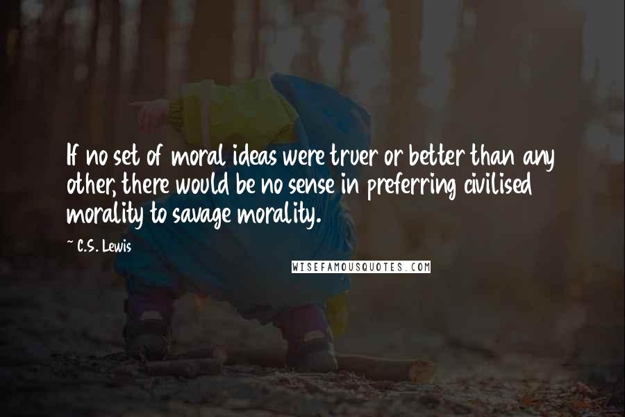 C.S. Lewis Quotes: If no set of moral ideas were truer or better than any other, there would be no sense in preferring civilised morality to savage morality.