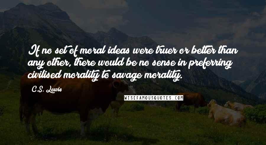 C.S. Lewis Quotes: If no set of moral ideas were truer or better than any other, there would be no sense in preferring civilised morality to savage morality.