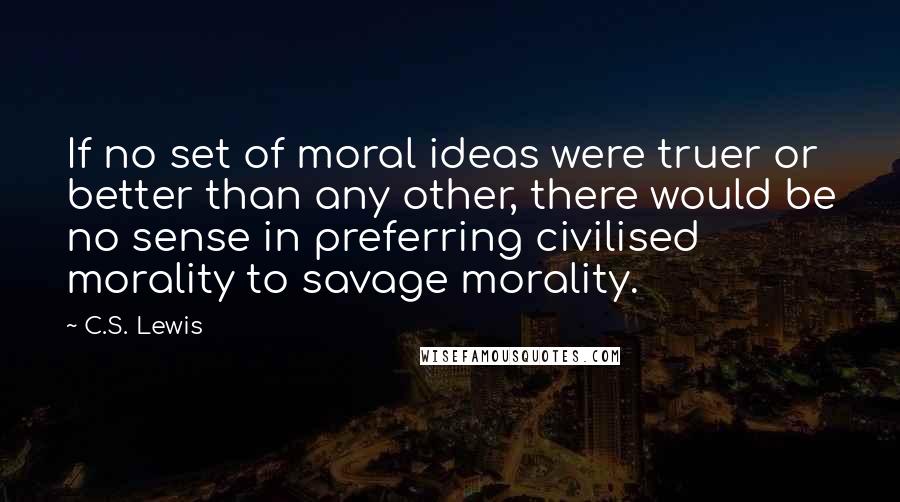 C.S. Lewis Quotes: If no set of moral ideas were truer or better than any other, there would be no sense in preferring civilised morality to savage morality.