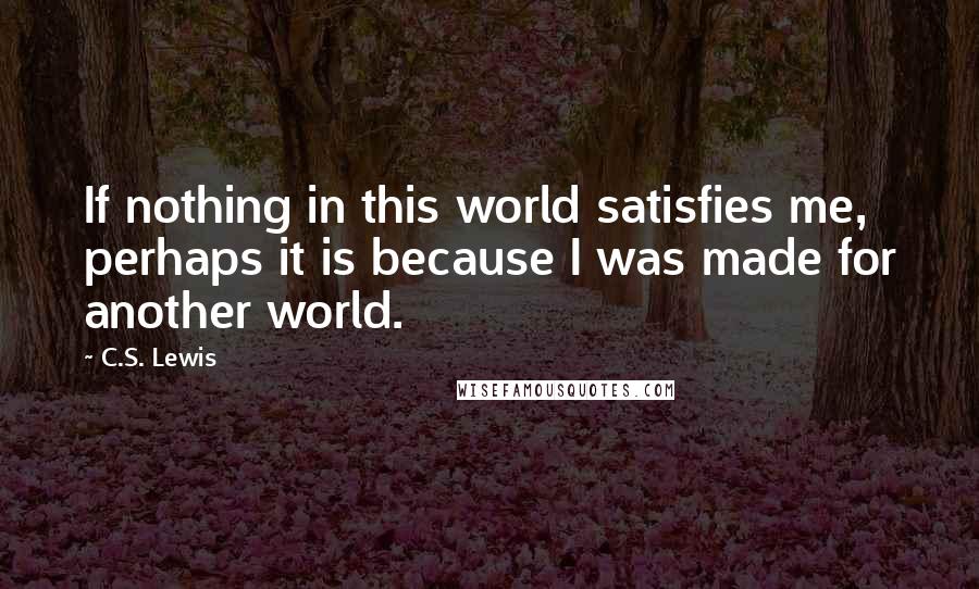 C.S. Lewis Quotes: If nothing in this world satisfies me, perhaps it is because I was made for another world.