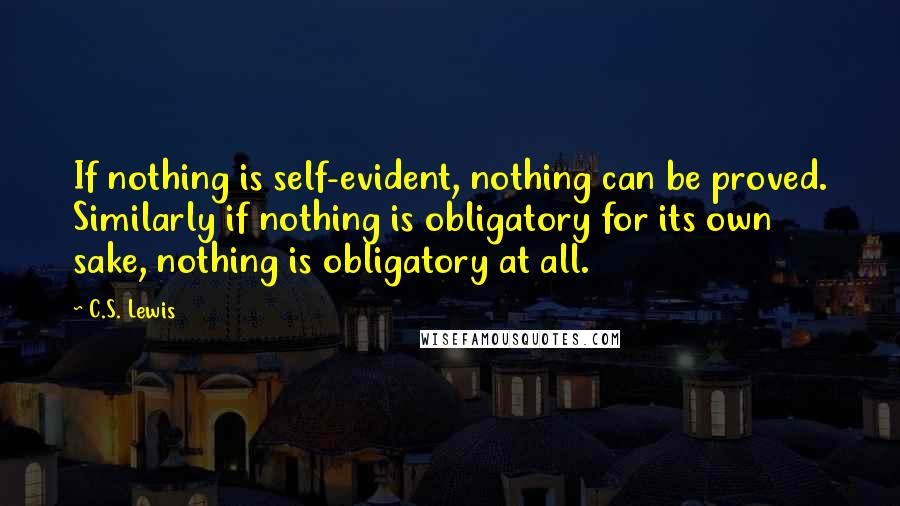C.S. Lewis Quotes: If nothing is self-evident, nothing can be proved. Similarly if nothing is obligatory for its own sake, nothing is obligatory at all.